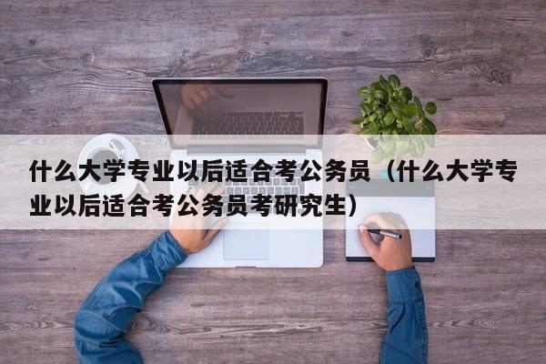 什么大学专业以后适合考公务员（什么大学专业以后适合考公务员考研究生）