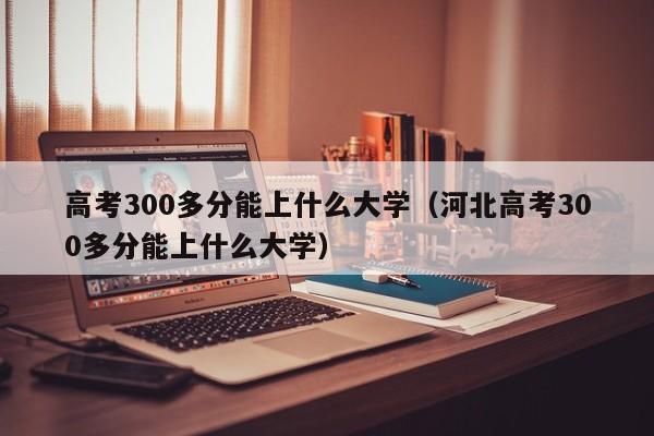 高考300多分能上什么大学（河北高考300多分能上什么大学）