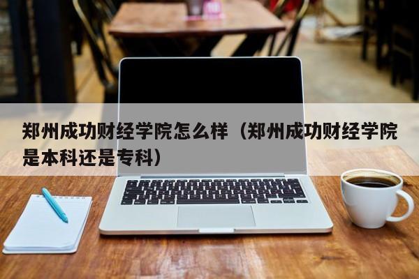 郑州成功财经学院怎么样（郑州成功财经学院是本科还是专科）