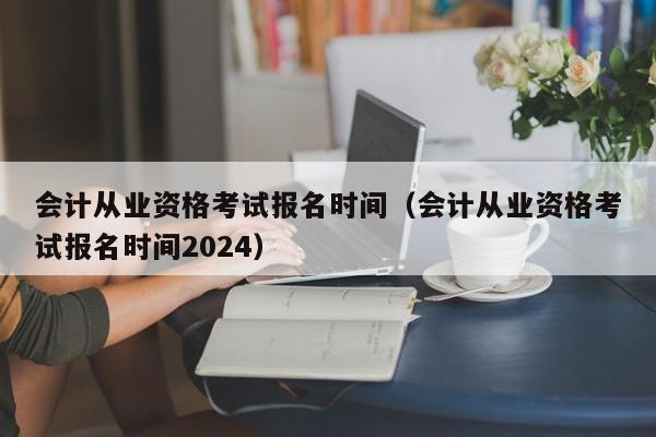 会计从业资格考试报名时间（会计从业资格考试报名时间2024）