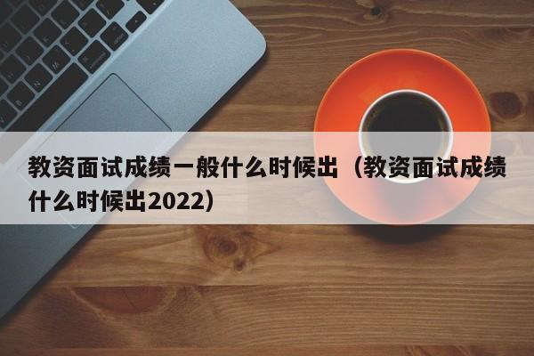 教资面试成绩一般什么时候出（教资面试成绩什么时候出2022）