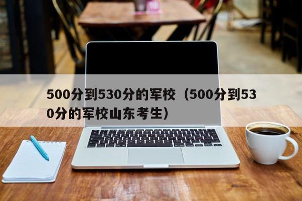 500分到530分的军校（500分到530分的军校山东考生）