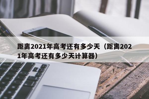 距离2021年高考还有多少天（距离2021年高考还有多少天计算器）