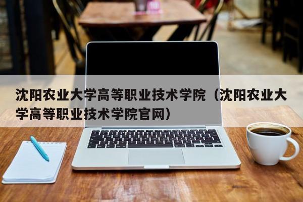 沈阳农业大学高等职业技术学院（沈阳农业大学高等职业技术学院官网）