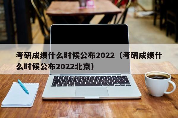 考研成绩什么时候公布2022（考研成绩什么时候公布2022北京）