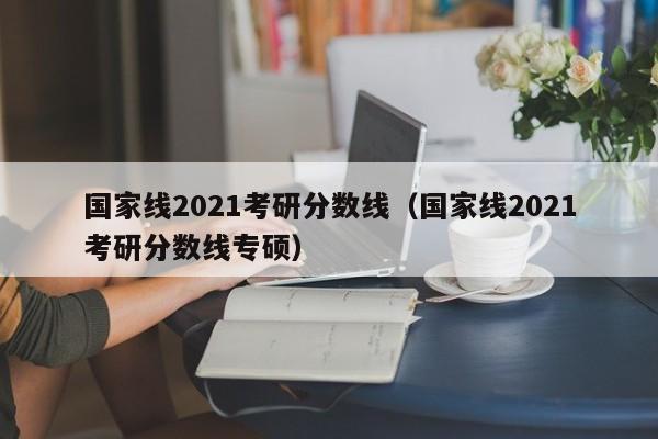 国家线2021考研分数线（国家线2021考研分数线专硕）