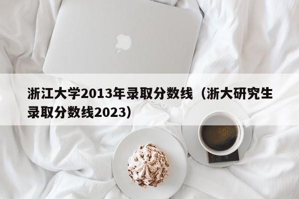 浙江大学2013年录取分数线（浙大研究生录取分数线2023）