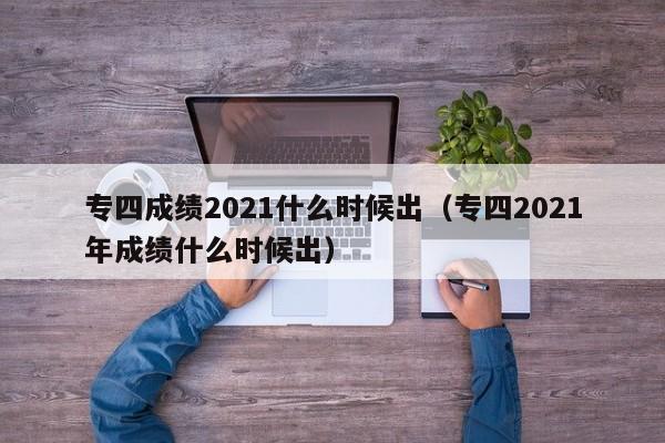 专四成绩2021什么时候出（专四2021年成绩什么时候出）