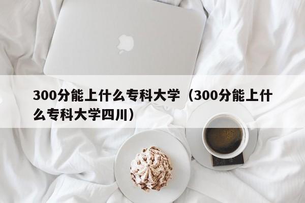 300分能上什么专科大学（300分能上什么专科大学四川）