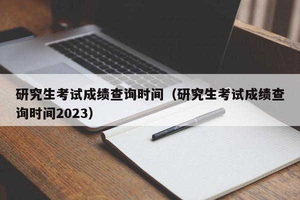 研究生考试成绩查询时间（研究生考试成绩查询时间2023）