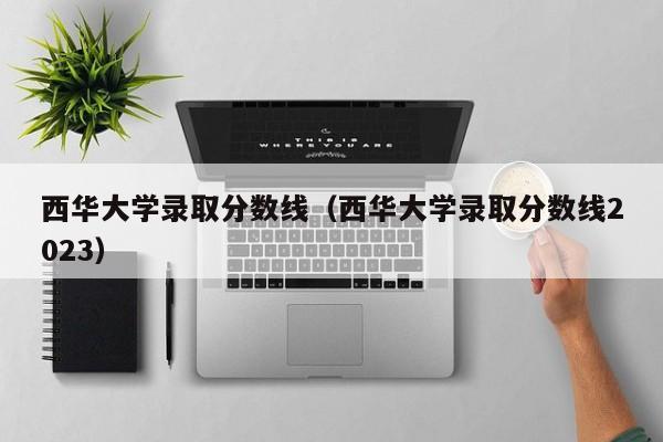 西华大学录取分数线（西华大学录取分数线2023）