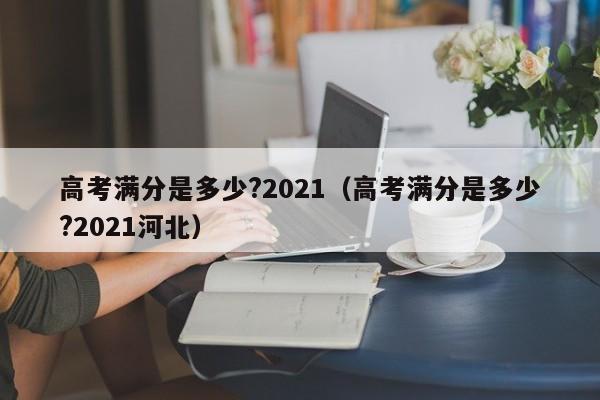 高考满分是多少?2021（高考满分是多少?2021河北）