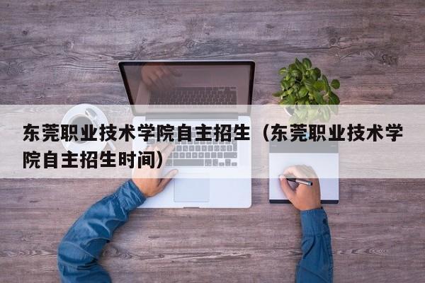 东莞职业技术学院自主招生（东莞职业技术学院自主招生时间）