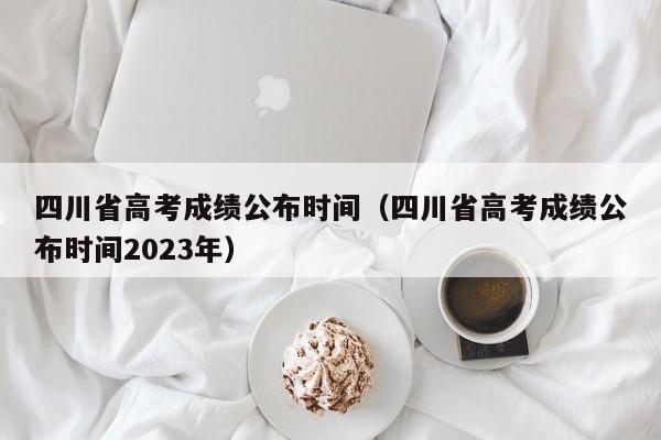 四川省高考成绩公布时间（四川省高考成绩公布时间2023年）