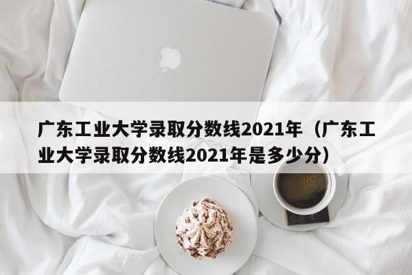 广东工业大学录取分数线2021年（广东工业大学录取分数线2021年是多少分）