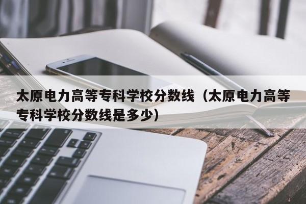 太原电力高等专科学校分数线（太原电力高等专科学校分数线是多少）