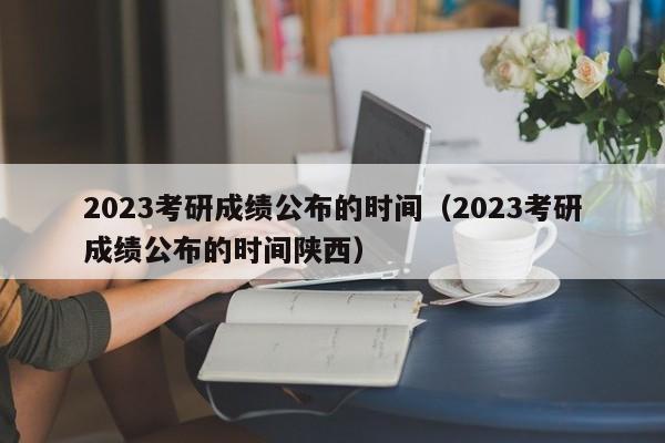 2023考研成绩公布的时间（2023考研成绩公布的时间陕西）