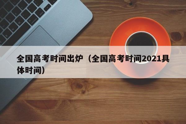 全国高考时间出炉（全国高考时间2021具体时间）