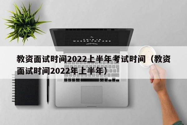 教资面试时间2022上半年考试时间（教资面试时间2022年上半年）