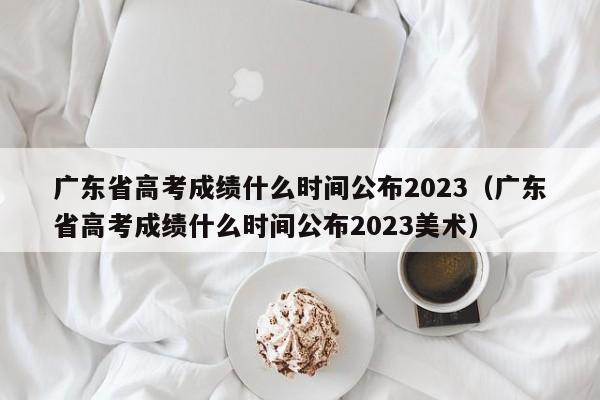 广东省高考成绩什么时间公布2023（广东省高考成绩什么时间公布2023美术）