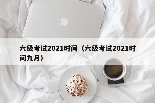 六级考试2021时间（六级考试2021时间九月）