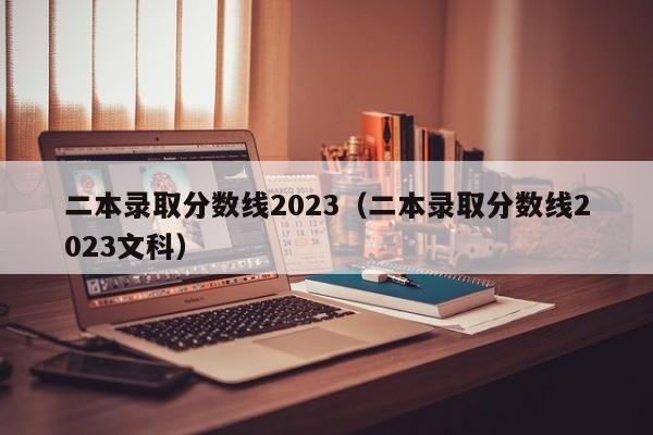 二本录取分数线2023（二本录取分数线2023文科）