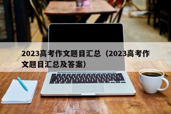 2023高考作文题目汇总（2023高考作文题目汇总及答案）