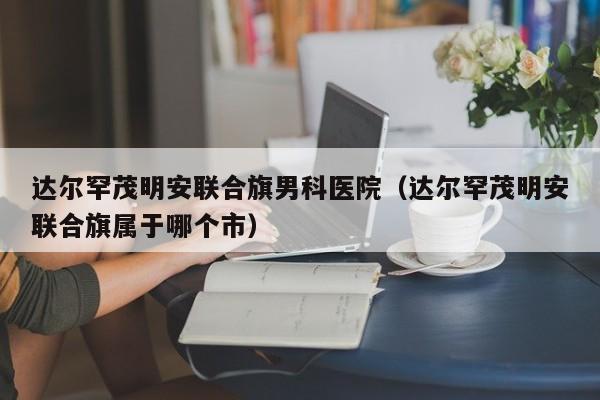 达尔罕茂明安联合旗男科医院（达尔罕茂明安联合旗属于哪个市）